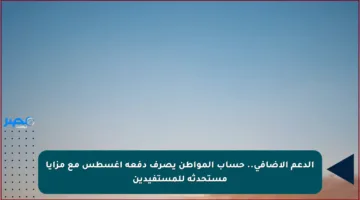 الدعم الإضافي.. حساب المواطن يصرف دفعة أغسطس مع مزايا مستحدثة للمستفيدين